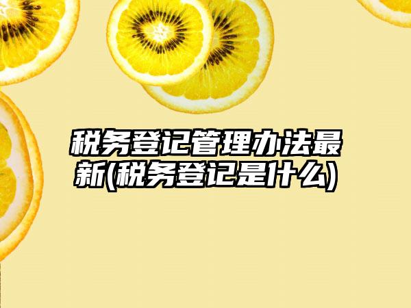 税务登记管理办法最新(税务登记是什么)