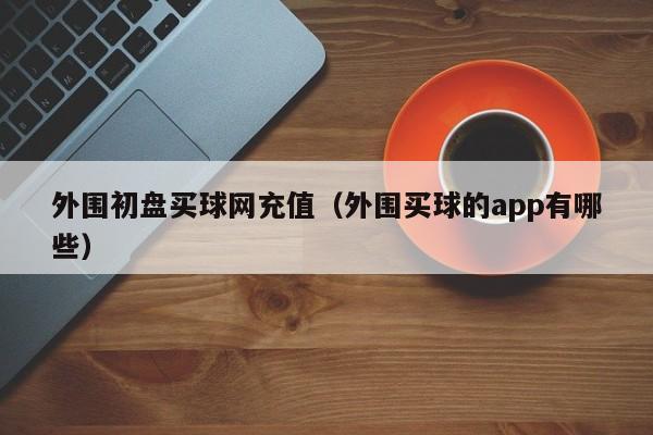 外围初盘买球网充值（外围买球的app有哪些）