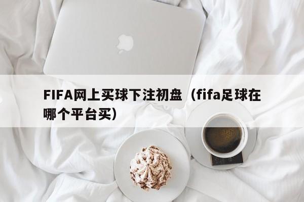 FIFA网上买球下注初盘（fifa足球在哪个平台买）