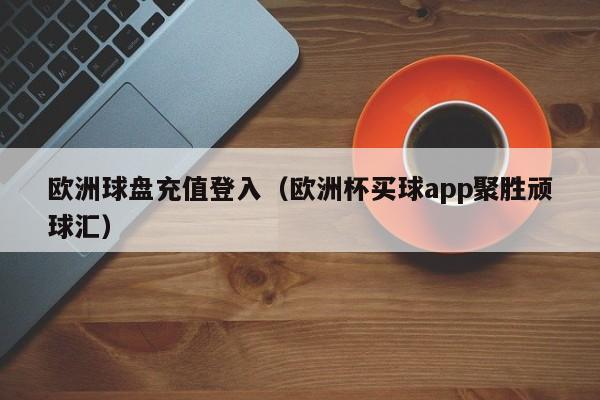 欧洲球盘充值登入（欧洲杯买球app聚胜顽球汇）