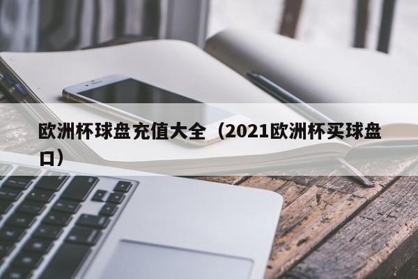 欧洲杯球盘充值大全（2021欧洲杯买球盘口）