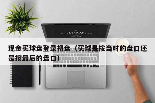 现金买球盘登录初盘（买球是按当时的盘口还是按最后的盘口）