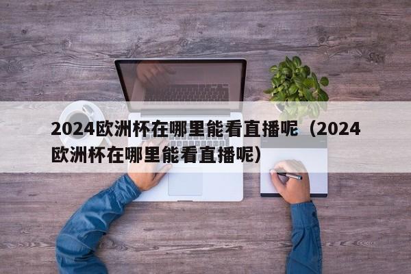 2024欧洲杯在哪里能看直播呢（2024欧洲杯在哪里能看直播呢）