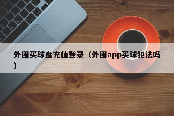 外围买球盘充值登录（外围app买球犯法吗）