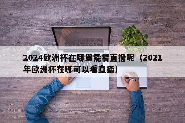 2024欧洲杯在哪里能看直播呢（2021年欧洲杯在哪可以看直播）