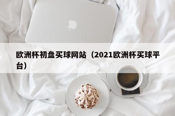 欧洲杯初盘买球网站（2021欧洲杯买球平台）