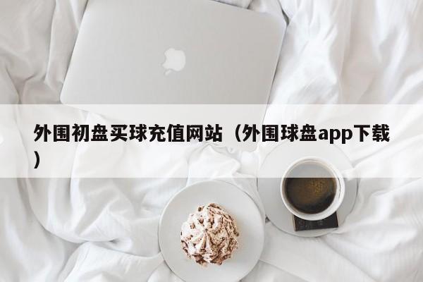 外围初盘买球充值网站（外围球盘app下载）