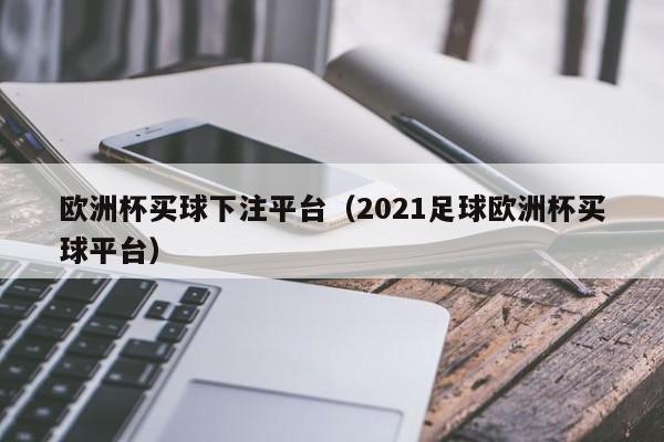 欧洲杯买球下注平台（2021足球欧洲杯买球平台）