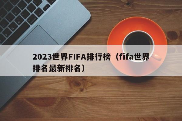 2023世界FIFA排行榜（fifa世界排名最新排名）