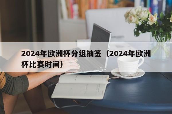 2024年欧洲杯分组抽签（2024年欧洲杯比赛时间）