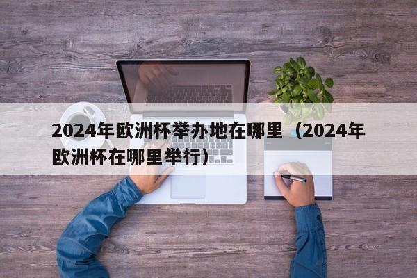 2024年欧洲杯举办地在哪里（2024年欧洲杯在哪里举行）